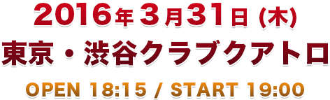 2016年3月31日(木) 東京・渋谷クラブクアトロ OPEN 18:15 / START 19:00